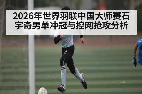 2026年世界羽联中国大师赛石宇奇男单冲冠与控网抢攻分析 - kaiyun