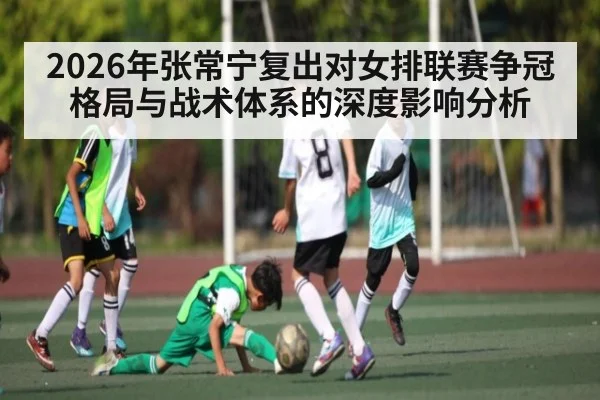 2026年张常宁复出对女排联赛争冠格局与战术体系的深度影响分析 - kaiyun