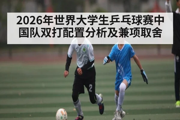 2026年世界大学生乒乓球赛中国队双打配置分析及兼项取舍 - kaiyun